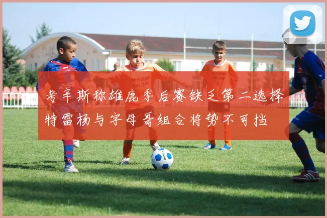 考辛斯称雄鹿季后赛缺乏第二选择特雷杨与字母哥组合将势不可挡