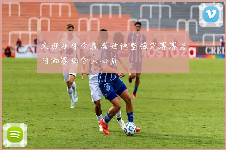 文班祖母今晨离世他坚强完赛赛后泪洒赛场令人心痛