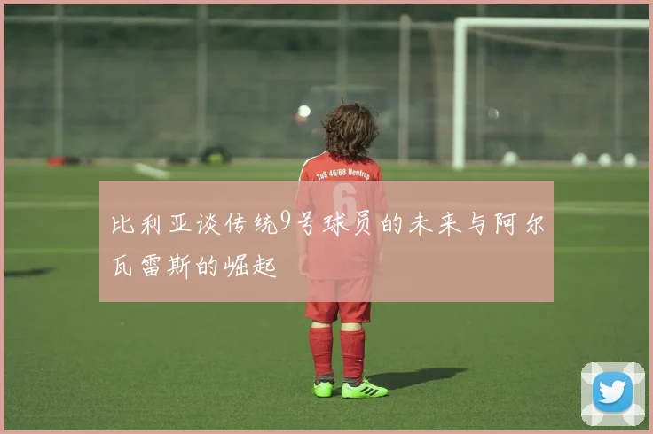 比利亚谈传统9号球员的未来与阿尔瓦雷斯的崛起
