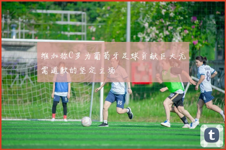 维加称C罗为葡萄牙足球贡献巨大无需道歉的坚定立场