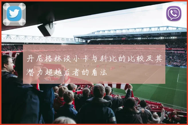 丹尼格林谈小卡与科比的比较及其潜力超越后者的看法