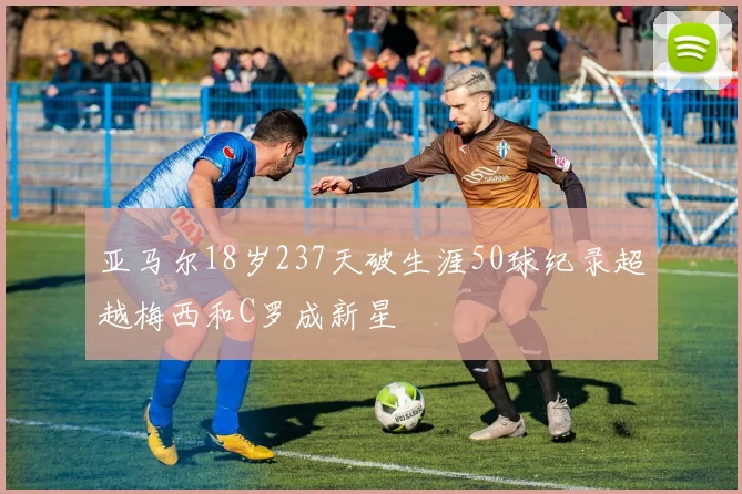 亚马尔18岁237天破生涯50球纪录超越梅西和C罗成新星