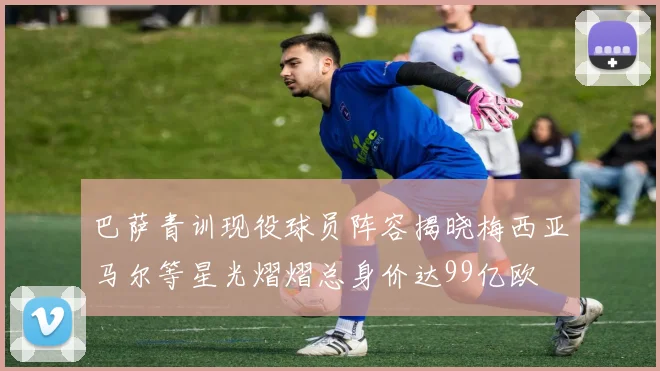 巴萨青训现役球员阵容揭晓梅西亚马尔等星光熠熠总身价达99亿欧