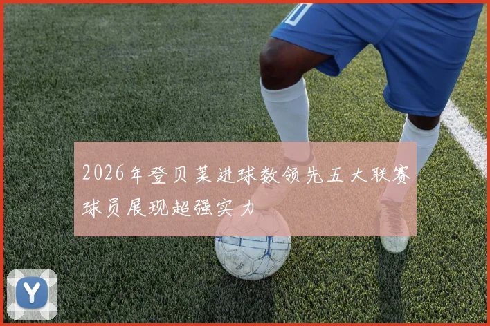 2026年登贝莱进球数领先五大联赛球员展现超强实力