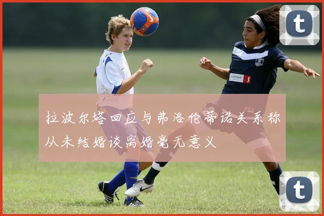 拉波尔塔回应与弗洛伦蒂诺关系称从未结婚谈离婚毫无意义