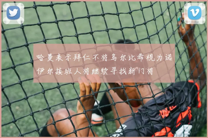 哈曼表示拜仁不将乌尔比希视为诺伊尔接班人将继续寻找新门将