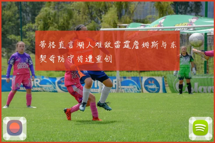 蒂格直言湖人难敌雷霆詹姆斯与东契奇防守将遭重创