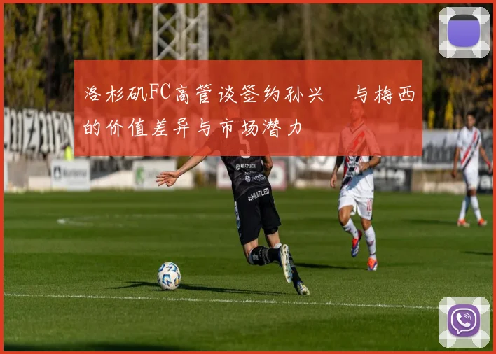 洛杉矶FC高管谈签约孙兴慜与梅西的价值差异与市场潜力