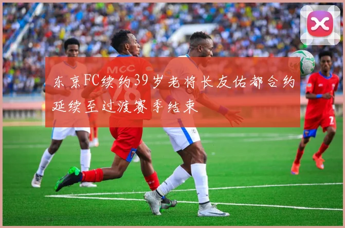 东京FC续约39岁老将长友佑都合约延续至过渡赛季结束