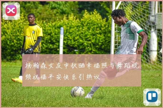 杨瀚森女友中秋晒幸福照与舞蹈视频祝福平安快乐引热议