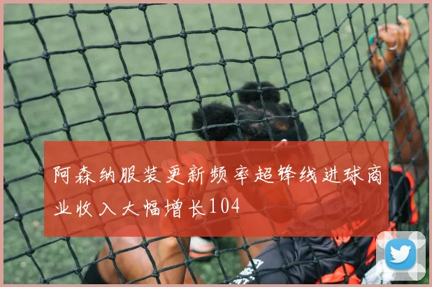 阿森纳服装更新频率超锋线进球商业收入大幅增长104
