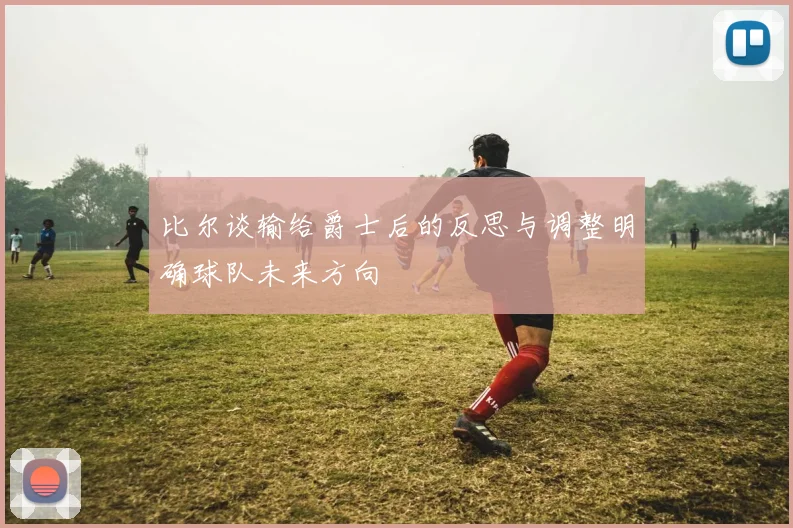 比尔谈输给爵士后的反思与调整明确球队未来方向