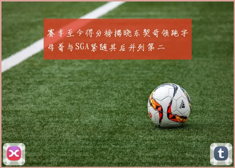 赛季至今得分榜揭晓东契奇领跑字母哥与SGA紧随其后并列第二