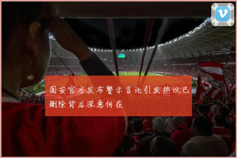 国安官方发布警示言论引发热议已删除背后深意何在