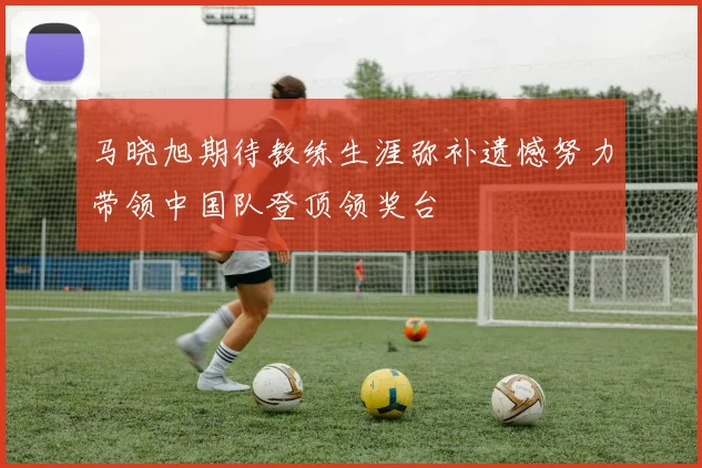 马晓旭期待教练生涯弥补遗憾努力带领中国队登顶领奖台