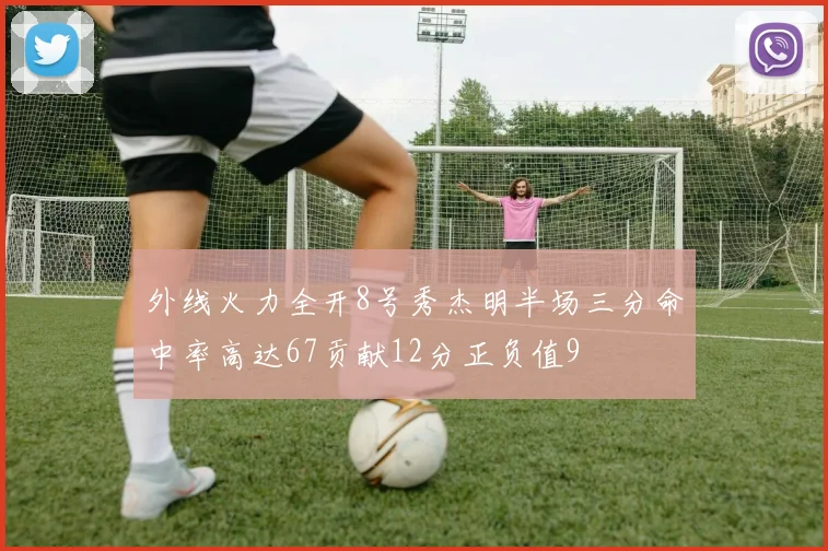外线火力全开8号秀杰明半场三分命中率高达67贡献12分正负值9