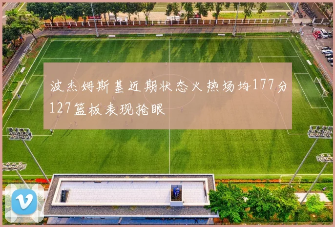 波杰姆斯基近期状态火热场均177分127篮板表现抢眼