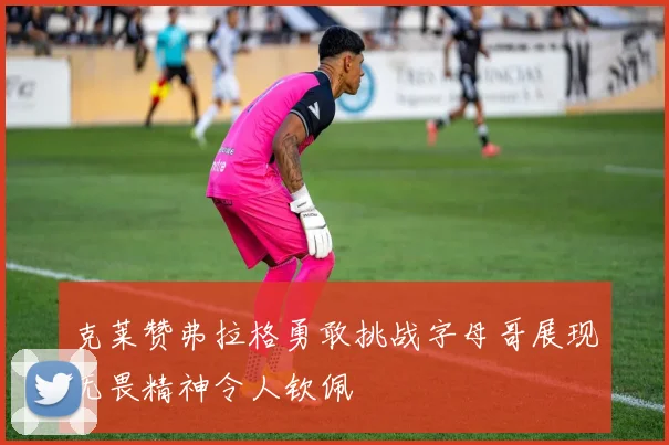 克莱赞弗拉格勇敢挑战字母哥展现无畏精神令人钦佩