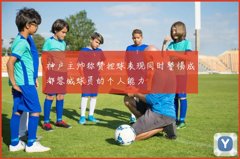 神户主帅称赞控球表现同时警惕成都蓉城球员的个人能力