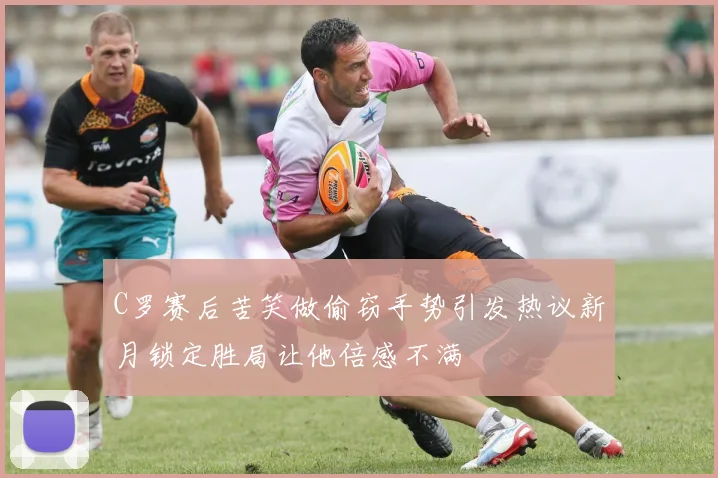 C罗赛后苦笑做偷窃手势引发热议新月锁定胜局让他倍感不满