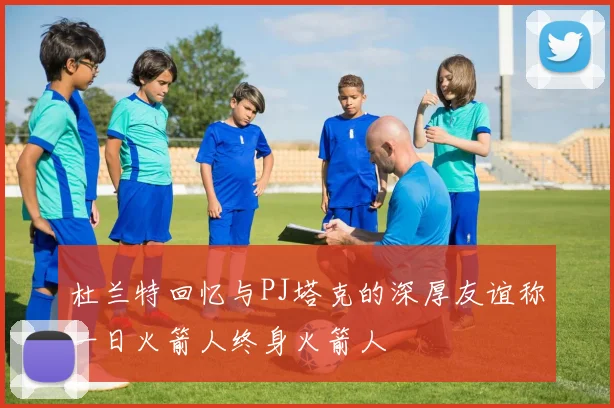 杜兰特回忆与PJ塔克的深厚友谊称一日火箭人终身火箭人