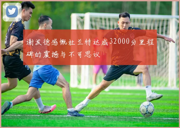 谢泼德感慨杜兰特达成32000分里程碑的震撼与不可思议