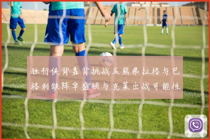 独行侠背靠背挑战灰熊弗拉格与巴格利缺阵华盛顿与克莱出战可能性微小