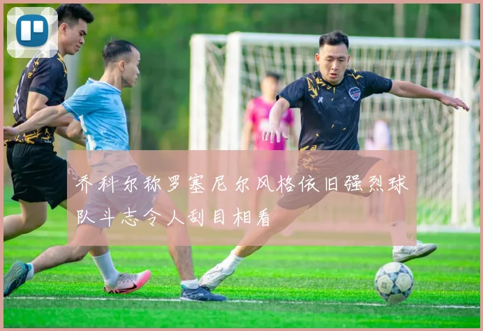 乔科尔称罗塞尼尔风格依旧强烈球队斗志令人刮目相看