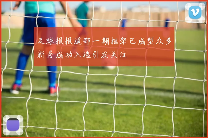 足球报报道邵一期框架已成型众多新秀成功入选引发关注